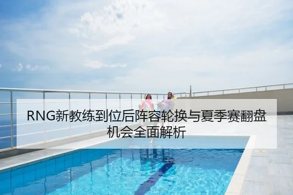 RNG新教练到位后阵容轮换与夏季赛翻盘机会全面解析
