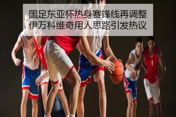 国足东亚杯热身赛锋线再调整 伊万科维奇用人思路引发热议