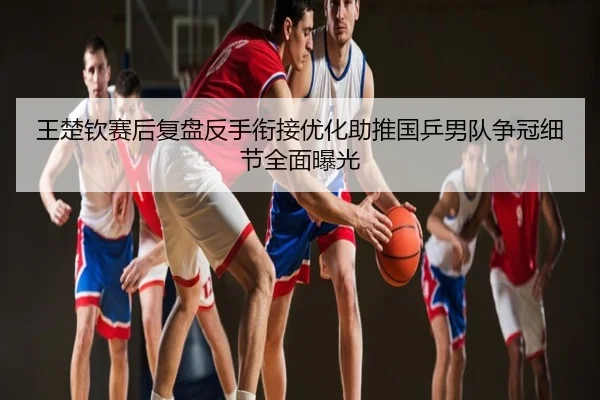 王楚钦赛后复盘反手衔接优化助推国乒男队争冠细节全面曝光