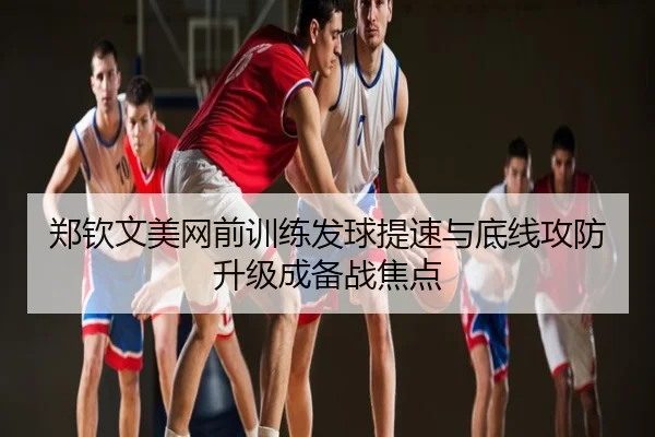 郑钦文美网前训练发球提速与底线攻防升级成备战焦点