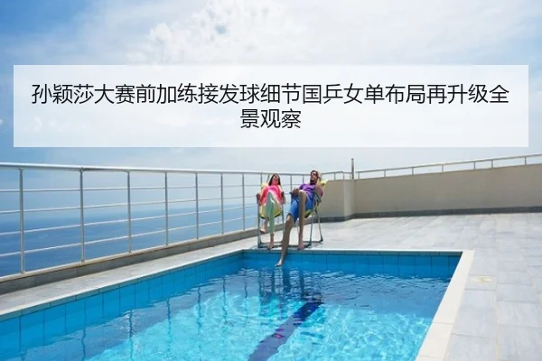 孙颖莎大赛前加练接发球细节国乒女单布局再升级全景观察