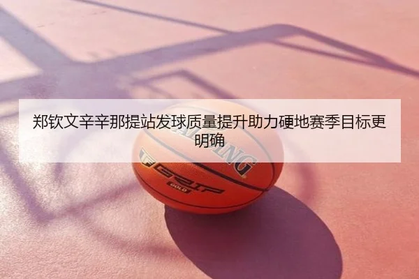 郑钦文辛辛那提站发球质量提升助力硬地赛季目标更明确