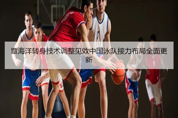 覃海洋转身技术调整见效中国泳队接力布局全面更新